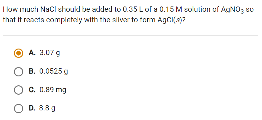 How much NaCl should be added to 0.35 L of a 0.15 M solution of AgNO3 so
that it reacts completely with the silver to form AgCl(s)?
A. 3.07 g
OB. 0.0525 g
C. 0.89 mg
OD. 8.8 g
