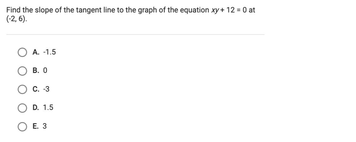 Find the slope of the tangent line to the graph of the equation xy + 12 = 0 at
(-2, 6).
A. -1.5
В. О
С. -3
D. 1.5
Е. З
O O
