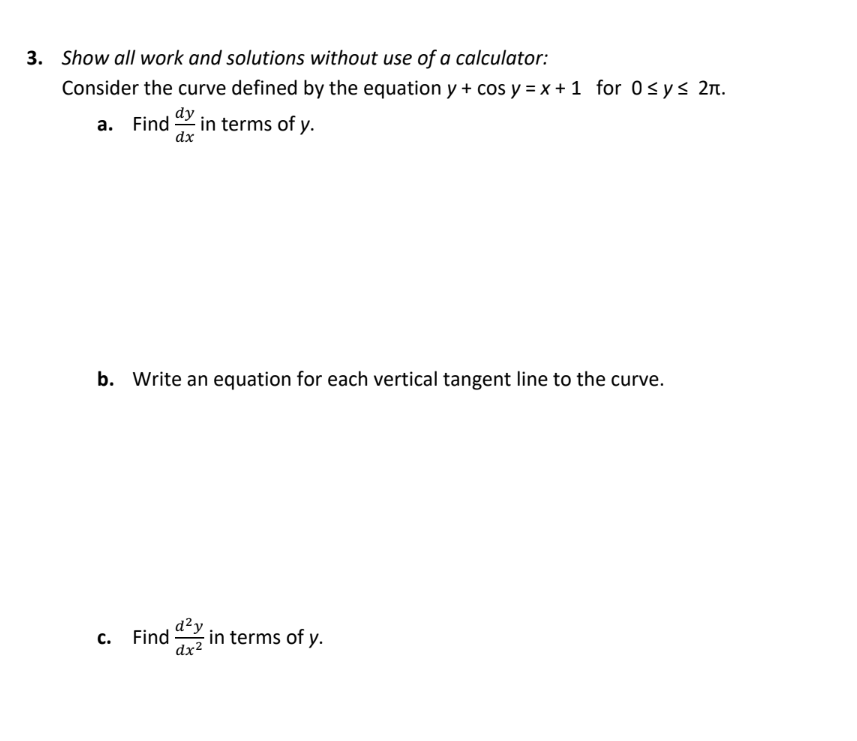 3. Show all work and solutions without use of a calculator:
Consider the curve defined by the equation y + cos y = x + 1 for 0 ≤ y ≤ 2π.
a. Find in terms of y.
dy
dx
b. Write an equation for each vertical tangent line to the curve.
d²y
C. Find in terms of y.
dx²