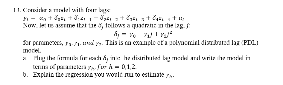 13. Consider a model with four lags:
Yt = a, + 80zt + 8,Zt-1 – 822t-2 + 832t-3 + 84Z¢-4 + Ut
Now, let us assume that the 8; follows a quadratic in the lag, j:
8; = Yo + Y1j + Y2j?
for parameters, yo, Y1, and y2. This is an example of a polynomial distributed lag (PDL)
model.
a. Plug the formula for each 8; into the distributed lag model and write the model in
terms of parameters yr, for h = 0,1,2.
b. Explain the regression you would run to estimate yn.
