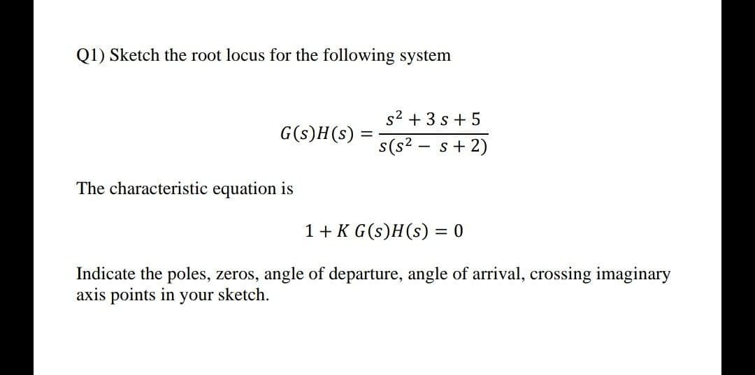 Q1) Sketch the root locus for the following system
s2 + 3 s + 5
G(s)H(s)
s(s? - s+ 2)
The characteristic equation is
1+ K G(s)H(s) = 0
Indicate the poles, zeros, angle of departure, angle of arrival, crossing imaginary
axis points in your sketch.
