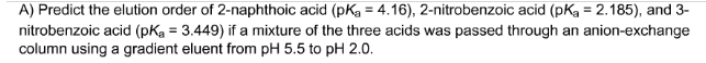 A) Predict the elution order of 2-naphthoic acid (pKg = 4.16), 2-nitrobenzoic acid (pKg = 2.185), and 3-
nitrobenzoic acid (pKa = 3.449) if a mixture of the three acids was passed through an anion-exchange
column using a gradient eluent from pH 5.5 to pH 2.0.
%3D
