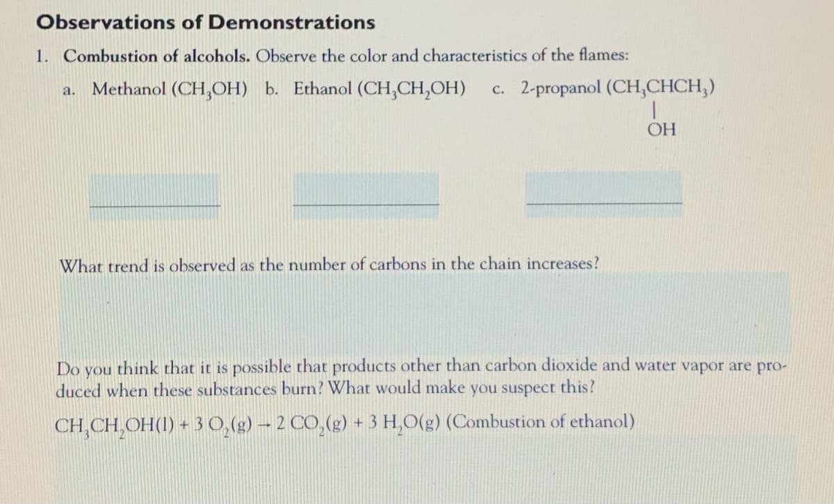 Observations of Demonstrations
1. Combustion of alcohols. Observe the color and characteristics of the flames:
Methanol (CH,OH) b. Ethanol (CH,CH,OH)
c. 2-propanol (CH,CHCH,)
a.
OH
What trend is observed as the number of carbons in the chain increases?
Do
think that it is possible that products other than carbon dioxide and water vapor are pro-
you
duced when these substances burn? What would make
you suspect this?
CH,CH,OH(1) + 3 0,(g) – 2 CO,(g) + 3 H,O(g) (Combustion of ethanol)
