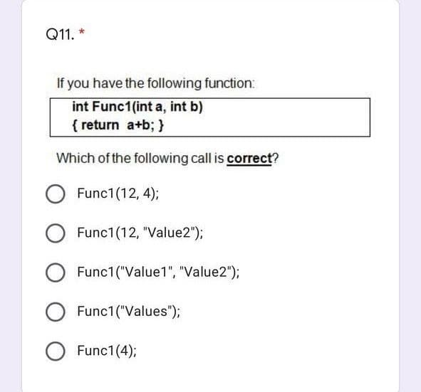 Q11. *
If you have the following function:
int Func1(int a, int b)
{ return a+b; }
Which of the following call is correct?
Func1(12, 4);
Func1(12, "Value2");
Func1("Value1", "Value2");
Func1("Values");
O Func1(4);
