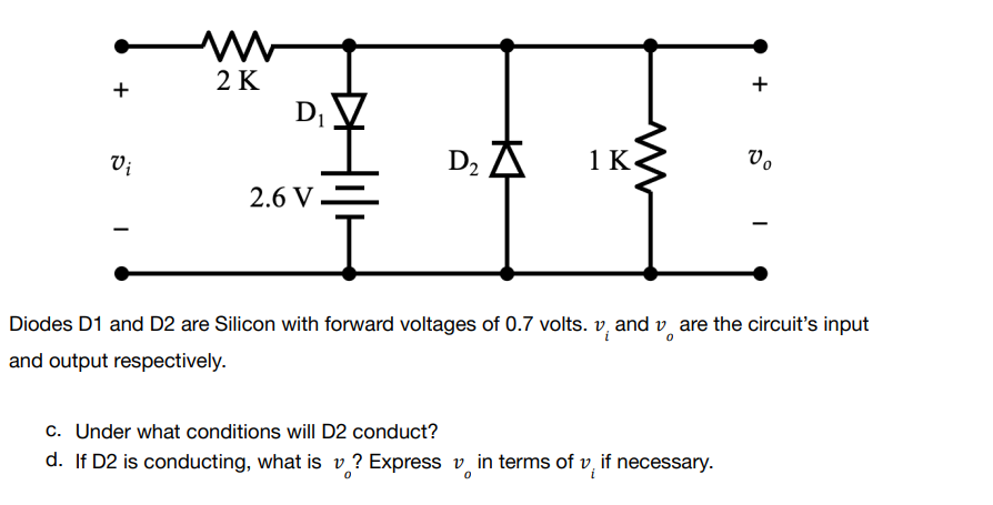 www
2 K
+
+
1 K
Vo
Vi
D₂ A
2.6 V
-
Diodes D1 and D2 are Silicon with forward voltages of 0.7 volts. vand vare the circuit's input
and output respectively.
c. Under what conditions will D2 conduct?
d. If D2 is conducting, what is v? Express in terms of vif necessary.
D₁
