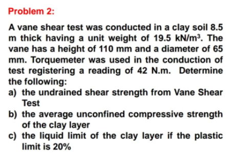Problem 2:
A vane shear test was conducted in a clay soil 8.5
m thick having a unit weight of 19.5 kN/m³. The
vane has a height of 110 mm and a diameter of 65
mm. Torquemeter was used in the conduction of
test registering a reading of 42 N.m. Determine
the following:
a) the undrained shear strength from Vane Shear
Test
b) the average unconfined compressive strength
of the clay layer
c) the liquid limit of the clay layer if the plastic
limit is 20%

