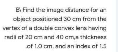 BI Find the image distance for an
object positioned 30 cm from the
vertex of a double convex lens having
radii of 20 cm and 40 cm,a thickness
.of 1.0 cm, and an index of 1.5
