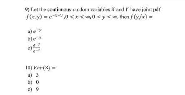 9) Let the continuous random variables X and Y have joint pdfr
f(x, y) = eX-y ,0 < x< 0,0 <y< oo, then f(y/x) =
a) e-y
b)e*
10) Var(3) =
a) 3
b) 0
c) 9
