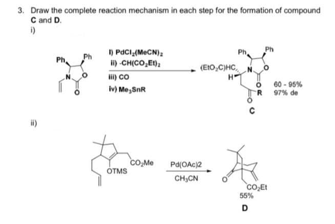 3. Draw the complete reaction mechanism in each step for the formation of compound
C and D.
i)
) PdCl (M CN),
1) -CH(CO,Et);
Ph
Ph.
Ph
(EtO,C)HC, N O
li) co
H-
60 - 95%
R 97% de
iv) Me,SnR
co,Me
ÓTMS
Pd(OAc)2
CH,CN
CO2Et
55%
