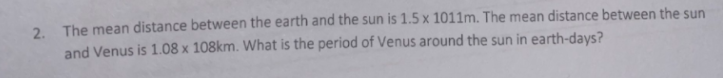 2. The mean distance between the earth and the sun is 1.5 x 1011m. The mean distance between the sun
and Venus is 1.08 x 108km. What is the period of Venus around the sun in earth-days?
