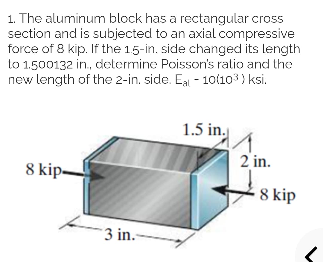 1. The aluminum block has a rectangular cross
section and is subjected to an axial compressive
force of 8 kip. If the 1.5-in. side changed its length
to 1.500132 in., determine Poisson's ratio and the
new length of the 2-in. side. Eal = 10(103 ) ksi.
1.5 in.
8 kip-
2 in.
8 kip
3 in.-

