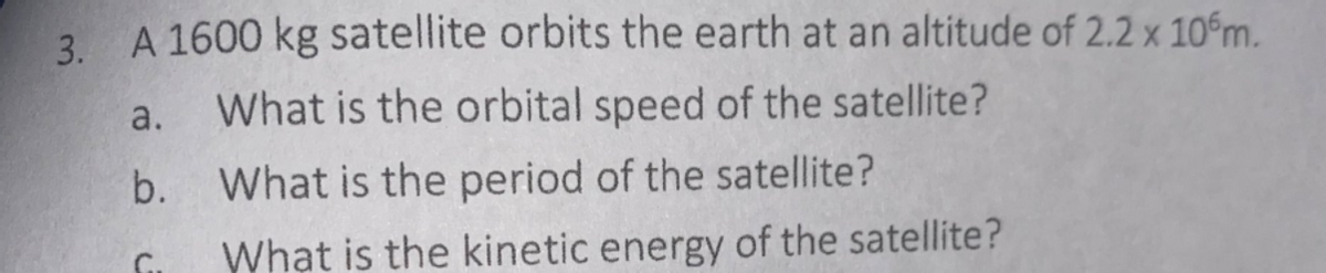 3. A 1600 kg satellite orbits the earth at an altitude of 2.2 x 10m.
a.
What is the orbital speed of the satellite?
b.
What is the period of the satellite?
What is the kinetic energy of the satellite?
