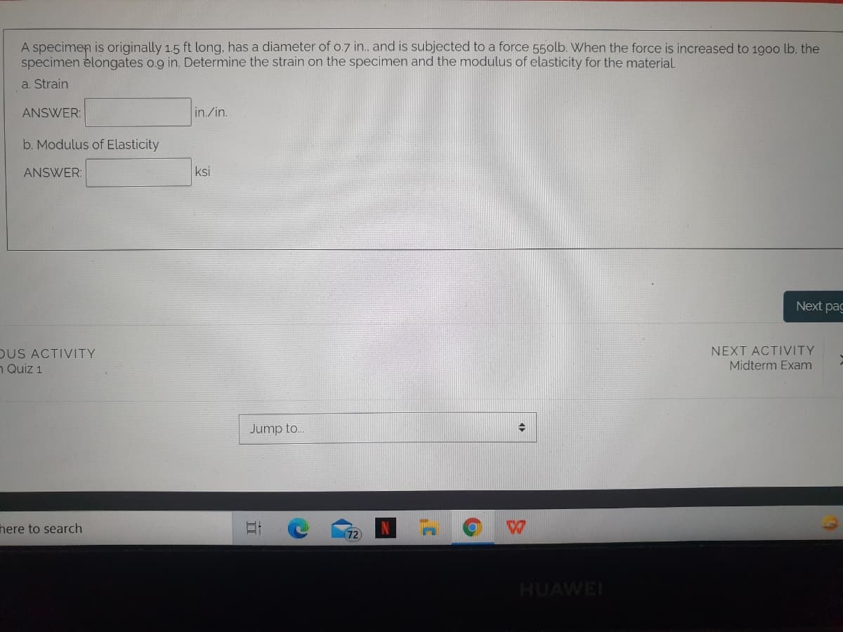 A specimen is originally 1.5 ft long, has a diameter of o.7 in., and is subjected to a force 550lb. When the force is increased to 1900 lb. the
specimen elongates o.9 in. Determine the strain on the specimen and the modulus of elasticity for the material
a. Strain
ANSWER:
in./in.
b. Modulus of Elasticity
ANSWER:
ksi
Next pag
DUS ACTIVITY
n Quiz 1
NEXT ACTIVITY
Midterm Exam
Jump to..
here to search
72
HUAWEI

