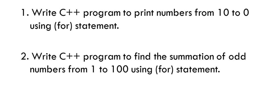 1. Write C++ program to print numbers from 10 to 0
using (for) statement.
2. Write C++ program to find the summation of odd
numbers from 1 to 100 using (for) statement.
