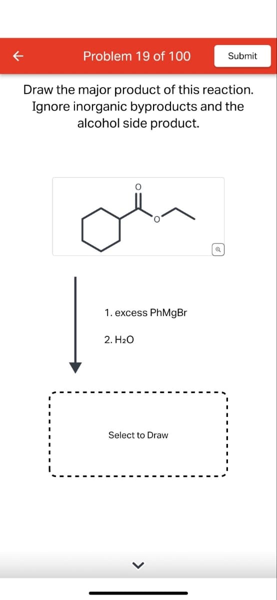 K
Problem 19 of 100
Submit
Draw the major product of this reaction.
Ignore inorganic byproducts and the
alcohol side product.
1. excess PhMgBr
2. H2O
Select to Draw
Q