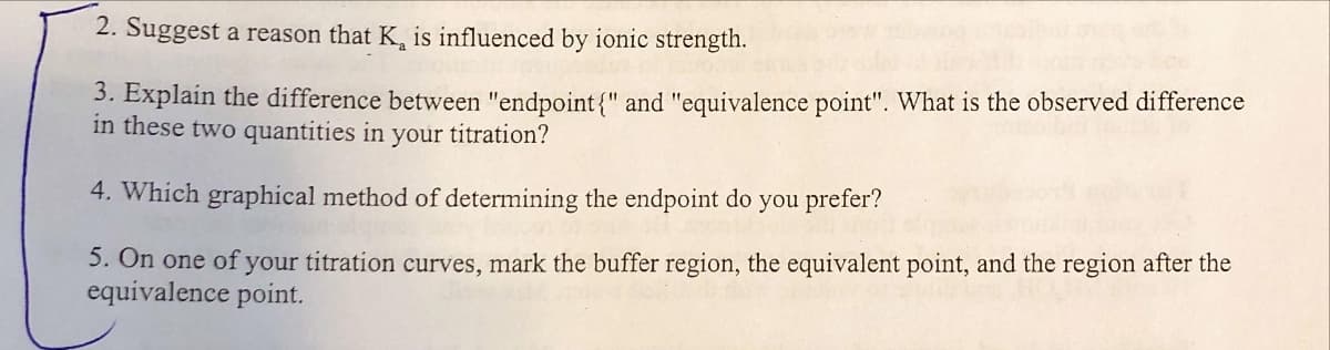 2. Suggest a reason that K, is influenced by ionic strength.
3. Explain the difference between "endpoint{" and "equivalence point". What is the observed difference
in these two quantities in your titration?
4. Which graphical method of determining the endpoint do you prefer?
5. On one of your titration curves, mark the buffer region, the equivalent point, and the region after the
equivalence point.
