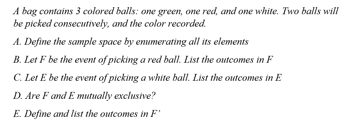 A bag contains 3 colored balls: one green, one red, and one white. Two balls will
be picked consecutively, and the color recorded.
A. Define the sample space by enumerating all its elements
B. Let F be the event of picking a red ball. List the outcomes in F
C. Let E be the event of picking a white ball. List the outcomes in E
D. Are F and E mutually exclusive?
E. Define and list the outcomes in F'
