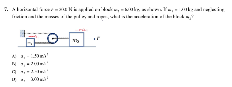 7. A horizontal force F= 20.0 N is applied on block m₂ = 6.00 kg, as shown. If m, = 1.00 kg and neglecting
friction and the masses of the pulley and ropes, what is the acceleration of the block m₂?
-a₂
a₁
F
M₁
A) a₂
=
= 1.50 m/s²
B) a₂
= 2.00 m/s²
C) a₂ = 2.50 m/s²
D) a₂ = 3.00 m/s²
m₂
