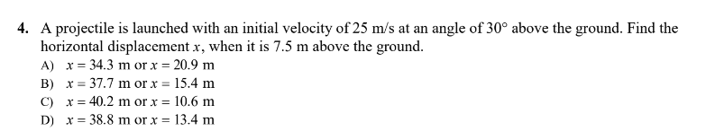 4. A projectile is launched with an initial velocity of 25 m/s at an angle of 30° above the ground. Find the
horizontal displacement x, when it is 7.5 m above the ground.
A) x = 34.3 m or x = 20.9 m
B) x = 37.7 m or x = 15.4 m
10.6 m
C) x = 40.2 m or x =
D) x = 38.8 m or x =
13.4 m