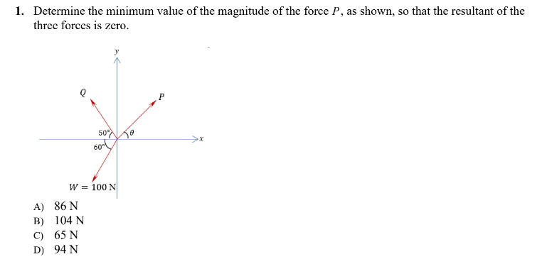 1. Determine the minimum value of the magnitude of the force P, as shown, so that the resultant of the
three forces is zero.
50%
0
60⁰
W = 100 N
A) 86 N
B)
C) 65 N
D) 94 N
104 N