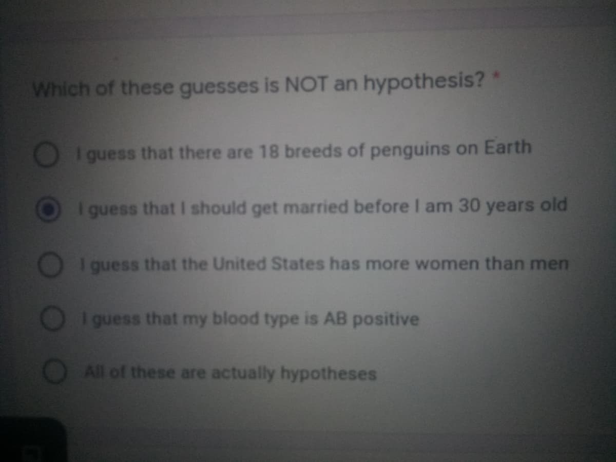 Which of these guesses is NOT an hypothesis?*
I guess that there are 18 breeds of penguins on Earth
I guess that I should get married before I am 30 years old
I guess that the United States has more women than men
I guess that my blood type is AB positive
O All of these are actually hypotheses
