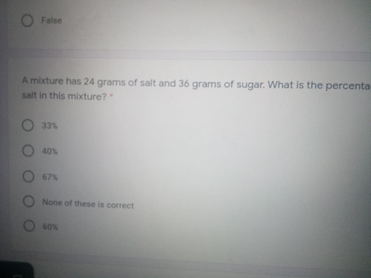 False
A mixture has 24 grams of salt and 36 grams of sugar. What is the percenta.
salt in this mixture?*
O 33%
40%
67%
None of these is correct
60%
