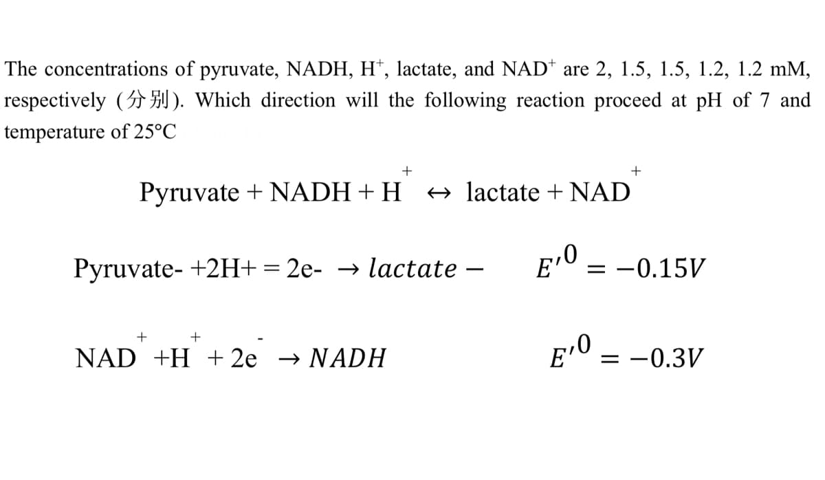 The concentrations of pyruvate, NADH, H¹, lactate, and NAD are 2, 1.5, 1.5, 1.2, 1.2 mm,
respectively (). Which direction will the following reaction proceed at pH of 7 and
temperature of 25°C
+
+
Pyruvate + NADH + H
lactate + NAD
Pyruvate- +2H+ = 2e- → lactate
E¹0
+
NAD +H+2e → NADH
= -0.15V
E¹0 = -0.3V