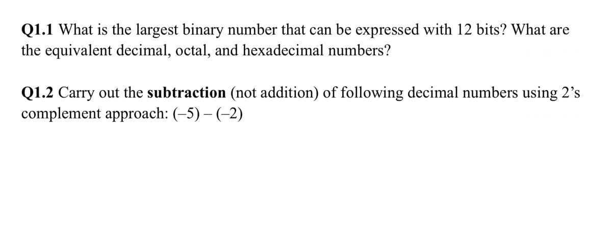 Q1.1 What is the largest binary number that can be expressed with 12 bits? What are
the equivalent decimal, octal, and hexadecimal numbers?
Q1.2 Carry out the subtraction (not addition) of following decimal numbers using 2's
complement approach: (-5) − (−2)