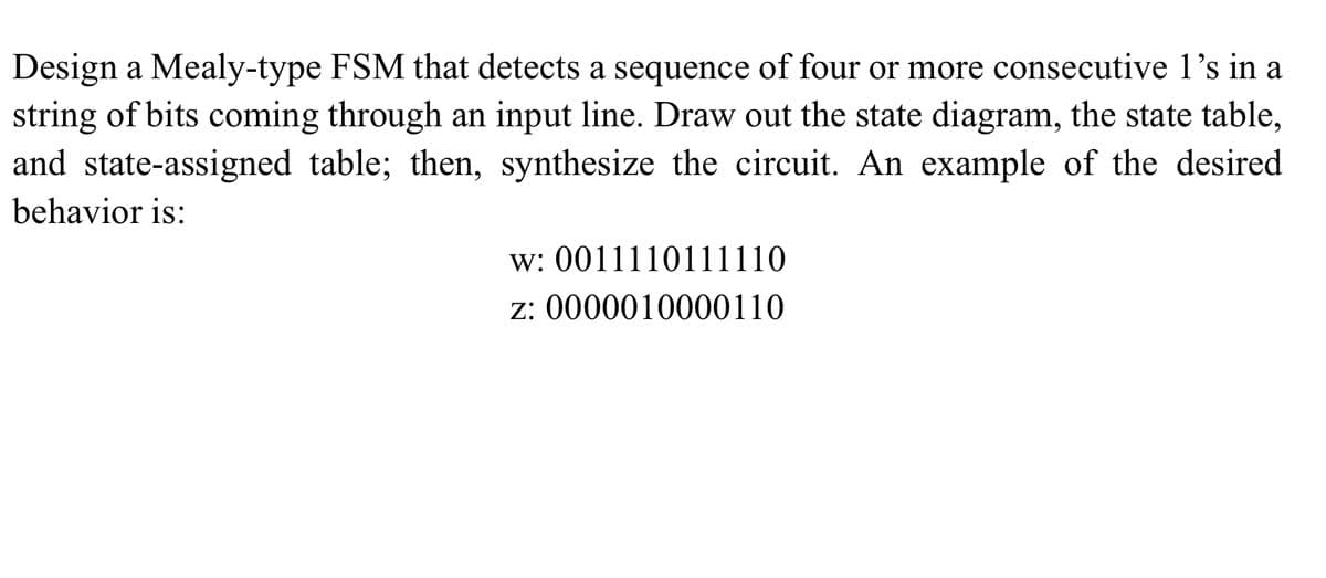 Design a Mealy-type FSM that detects a sequence of four or more consecutive 1's in a
string of bits coming through an input line. Draw out the state diagram, the state table,
and state-assigned table; then, synthesize the circuit. An example of the desired
behavior is:
w: 0011110111110
z: 0000010000110