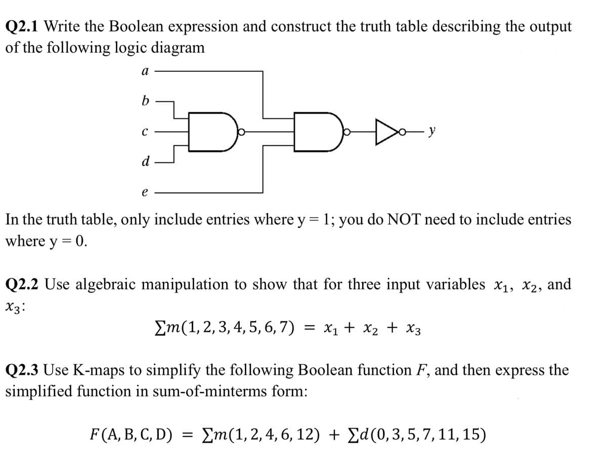 Q2.1 Write the Boolean expression and construct the truth table describing the output
of the following logic diagram
a
b
с
Do
y
e
In the truth table, only include entries where y = 1; you do NOT need to include entries
where y = 0.
Q2.2 Use algebraic manipulation to show that for three input variables x₁, x2, and
X3:
Em(1, 2, 3, 4, 5, 6, 7) = x₁ + x₂ + x3
Q2.3 Use K-maps to simplify the following Boolean function F, and then express the
simplified function in sum-of-minterms form:
F(A, B, C, D) = Σm(1, 2, 4, 6, 12) + Ed(0, 3, 5, 7, 11, 15)