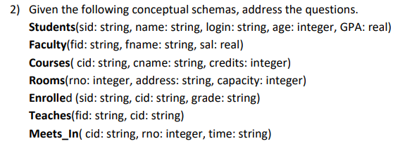 2) Given the following conceptual schemas, address the questions.
Students(sid: string, name: string, login: string, age: integer, GPA: real)
Faculty(fid: string, fname: string, sal: real)
Courses( cid: string, cname: string, credits: integer)
Rooms(rno: integer, address: string, capacity: integer)
Enrolled (sid: string, cid: string, grade: string)
Teaches(fid: string, cid: string)
Meets_In( cid: string, rno: integer, time: string)
