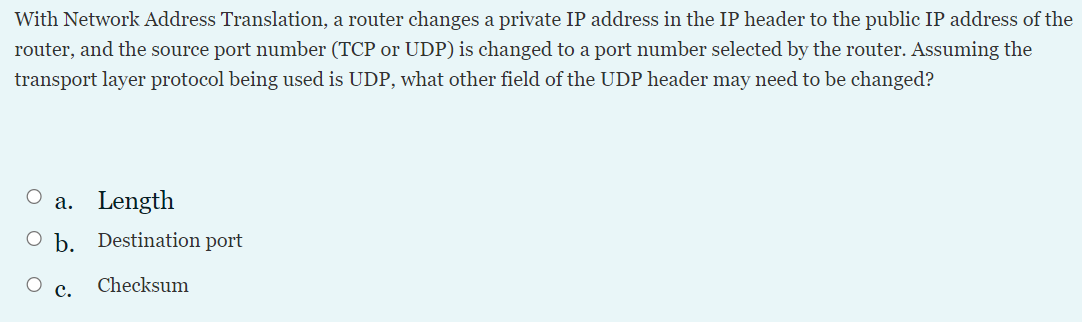 With Network Address Translation, a router changes a private IP address in the IP header to the public IP address of the
router, and the source port number (TCP or UDP) is changed to a port number selected by the router. Assuming the
transport layer protocol being used is UDP, what other field of the UDP header may need to be changed?
a. Length
O b. Destination port
Checksum
с.
