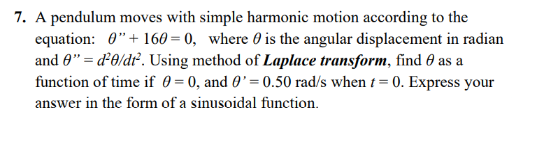 7. A pendulum moves with simple harmonic motion according to the
equation: 0"+ 160= 0, where 0 is the angular displacement in radian
and 0"= d²0/dt. Using method of Laplace transform, find 0 as a
function of time if 0 = 0, and 0’ = 0.50 rad/s when t = 0. Express your
answer in the form of a sinusoidal function.
