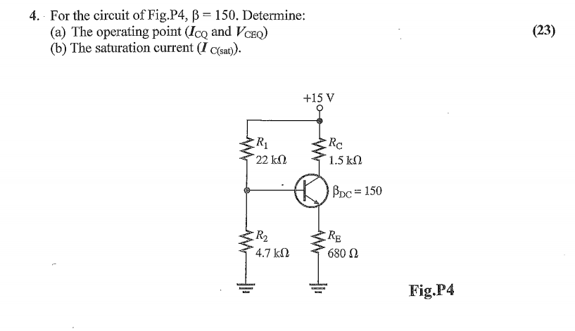 4. For the circuit of Fig.P4, B = 150. Determine:
(a) The operating point (Ico and VeEQ)
(b) The saturation current (I c(sat).
(23)
+15 V
R1
Rc
1.5 k
22 k.
BDc = 150
%3D
R2
4.7 k.
Rg
680 N
Fig.P4

