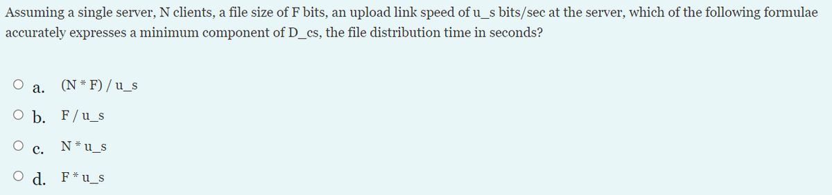 Assuming a single server, N clients, a file size of F bits, an upload link speed of u_s bits/sec at the server, which of the following formulae
accurately expresses a minimum component of D_cs, the file distribution time in seconds?
а.
(N * F) / u_s
O b. F/u_s
с.
N* u_s
O d. F*u_s
