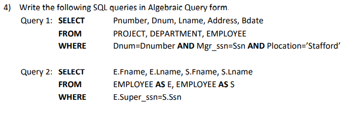 4) Write the following SQL queries in Algebraic Query form.
Query 1: SELECT
Pnumber, Dnum, Lname, Address, Bdate
FROM
PROJECT, DEPARTMENT, EMPLOYEE
WHERE
Dnum=Dnumber AND Mgr_ssn=Ssn AND Plocation='Stafford'
Query 2: SELECT
E.Fname, E.Lname, S.Fname, S.Lname
FROM
EMPLOYEE AS E, EMPLOYEE AS S
WHERE
E.Super_ssn=S.Ssn
