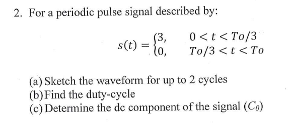 2. For a periodic pulse signal described by:
(3,
s(t) =
l0,
0 <t < To/3
Тo/3 <t < Tо
(a) Sketch the waveform for up to 2 cycles
(b)Find the duty-cycle
(c) Determine the dc component of the signal (Co)
