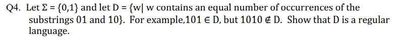 Q4. Let E = {0,1} and let D = {w| w contains an equal number of occurrences of the
substrings 01 and 10}. For example,101 E D, but 1010 € D. Show that D is a regular
language.
%3D
