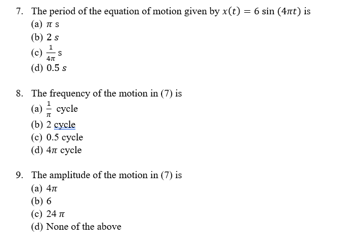 7. The period of the equation of motion given by x(t) = 6 sin (4nt) is
( a) πS
(b) 2 s
1
(c)
(d) 0.5 s
8. The frequency of the motion in (7) is
(a) - cycle
(b) 2 суcle
(с) 0.5 суcle
(d) 4п сусle
9. The amplitude of the motion in (7) is
(а) 4л
(b) 6
(c) 24 T
(d) None of the above
