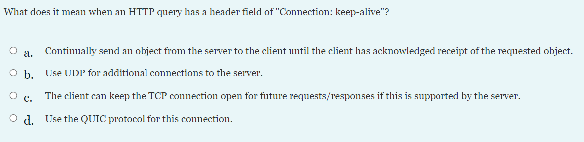 What does it mean when an HTTP query has a header field of "Connection: keep-alive"?
а.
Continually send an object from the server to the client until the client has acknowledged receipt of the requested object.
O b. Use UDP for additional connections to the server.
с.
The client can keep the TCP connection open for future requests/responses if this is supported by the server.
O d. Use the QUIC protocol for this connection.
