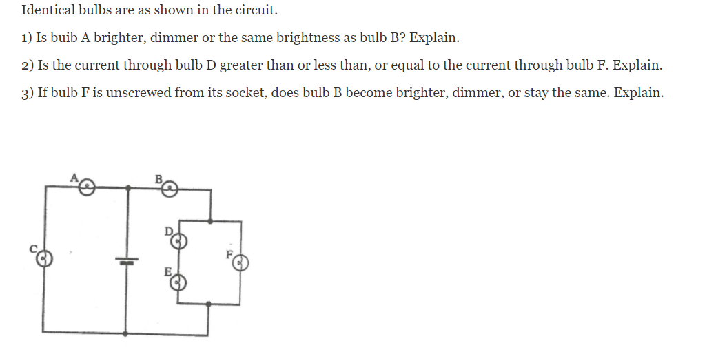 Identical bulbs are as shown in the circuit.
1) Is buib A brighter, dimmer or the same brightness as bulb B? Explain.
2) Is the current through bulb D greater than or less than, or equal to the current through bulb F. Explain.
3) If bulb F is unscrewed from its socket, does bulb B become brighter, dimmer, or stay the same. Explain.
