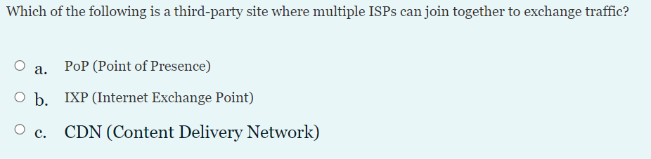 Which of the following is a third-party site where multiple ISPS can join together to exchange traffic?
а.
PoP (Point of Presence)
O b. IXP (Internet Exchange Point)
CDN (Content Delivery Network)
с.
