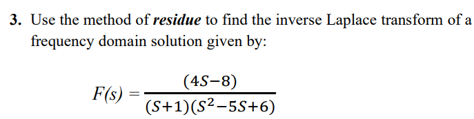 3. Use the method of residue to find the inverse Laplace transform of a
frequency domain solution given by:
(4S-8)
F(s) =
(S+1)(S²-5S+6)
