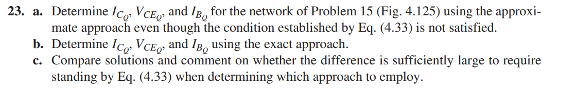 23. a. Determine Ico, VCE, and IB, for the network of Problem 15 (Fig. 4.125) using the approxi-
mate approach even though the condition established by Eq. (4.33) is not satisfied.
b. Determine IC VCE» and IB, using the exact approach.
c. Compare solutions and comment on whether the difference is sufficiently large to require
standing by Eq. (4.33) when determining which approach to employ.
