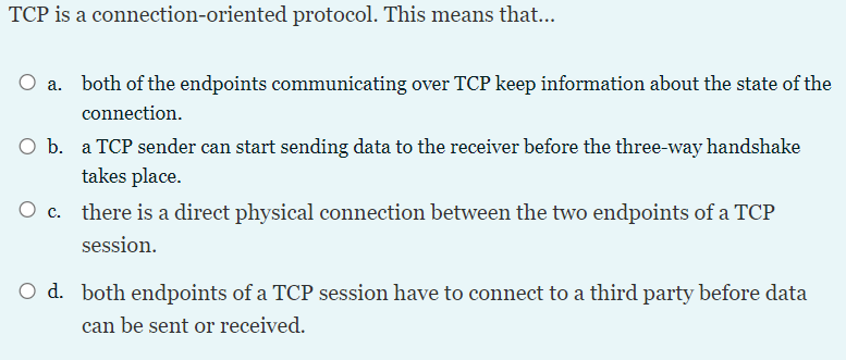 TCP is a connection-oriented protocol. This means that...
O a. both of the endpoints communicating over TCP keep information about the state of the
connection.
O b. a TCP sender can start sending data to the receiver before the three-way handshake
takes place.
O c. there is a direct physical connection between the two endpoints of a TCP
session.
O d. both endpoints of a TCP session have to connect to a third party before data
can be sent or received.
