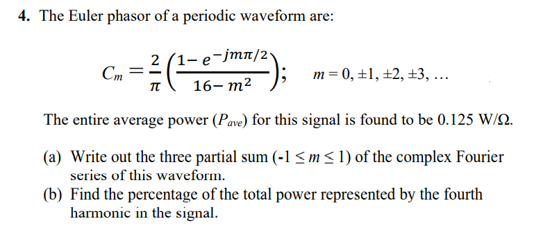 4. The Euler phasor of a periodic waveform are:
2
e-jmn/2
Cm =
TT
m = 0, ±1, ±2, ±3, ...
16— т2
The entire average power (Pave) for this signal is found to be 0.125 W/Q.
(a) Write out the three partial sum (-1 <m < 1) of the complex Fourier
series of this waveform.
(b) Find the percentage of the total power represented by the fourth
harmonic in the signal.
