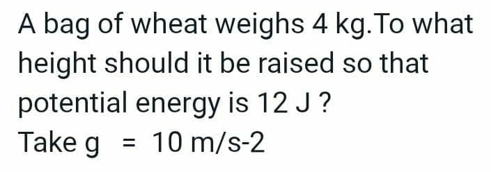 A bag of wheat weighs 4 kg. To what
height should it be raised so that
potential energy is 12 J?
Take g = 10 m/s-2
