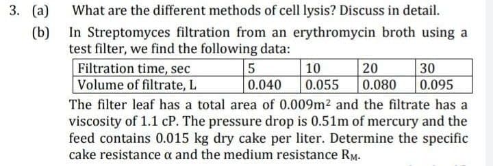 3. (a)
(b)
What are the different methods of cell lysis? Discuss in detail.
In Streptomyces filtration from an erythromycin broth using a
test filter, we find the following data:
Filtration time, sec
Volume of filtrate, L
5
10
20
30
0.040
0.055 0.080 0.095
The filter leaf has a total area of 0.009m² and the filtrate has a
viscosity of 1.1 cP. The pressure drop is 0.51m of mercury and the
feed contains 0.015 kg dry cake per liter. Determine the specific
cake resistance a and the medium resistance RM.