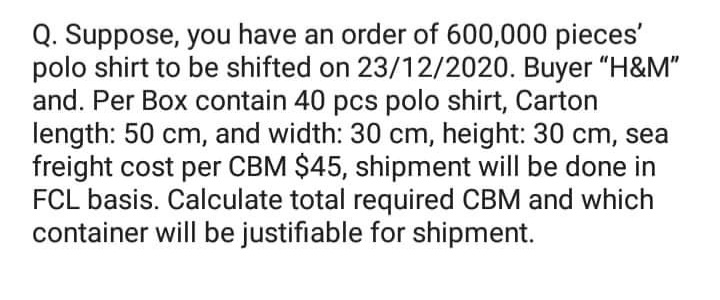 Q. Suppose, you have an order of 600,000 pieces'
polo shirt to be shifted on 23/12/2020. Buyer "H&M"
and. Per Box contain 40 pcs polo shirt, Carton
length: 50 cm, and width: 30 cm, height: 30 cm, sea
freight cost per CBM $45, shipment will be done in
FCL basis. Calculate total required CBM and which
container will be justifiable for shipment.
