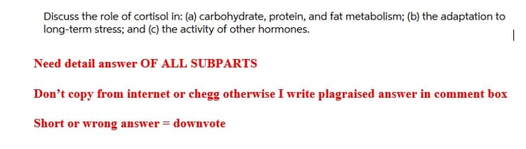 Discuss the role of cortisol in: (a) carbohydrate, protein, and fat metabolism; (b) the adaptation to
long-term stress; and (c) the activity of other hormones.
Need detail answer OF ALL SUBPARTS
Don't copy from internet or chegg otherwise I write plagraised answer in comment box
Short or wrong answer = downvote
